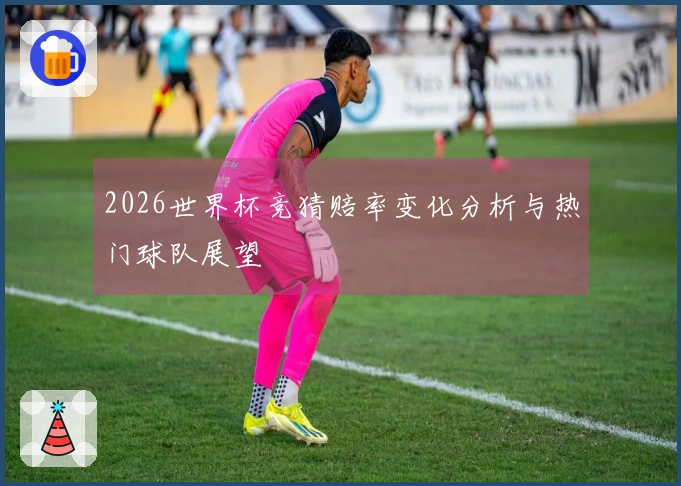 2026世界杯竞猜赔率变化分析与热门球队展望