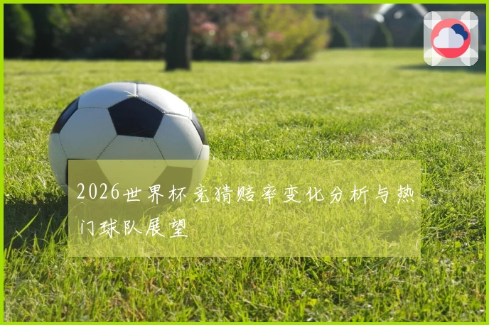 2026世界杯竞猜赔率变化分析与热门球队展望